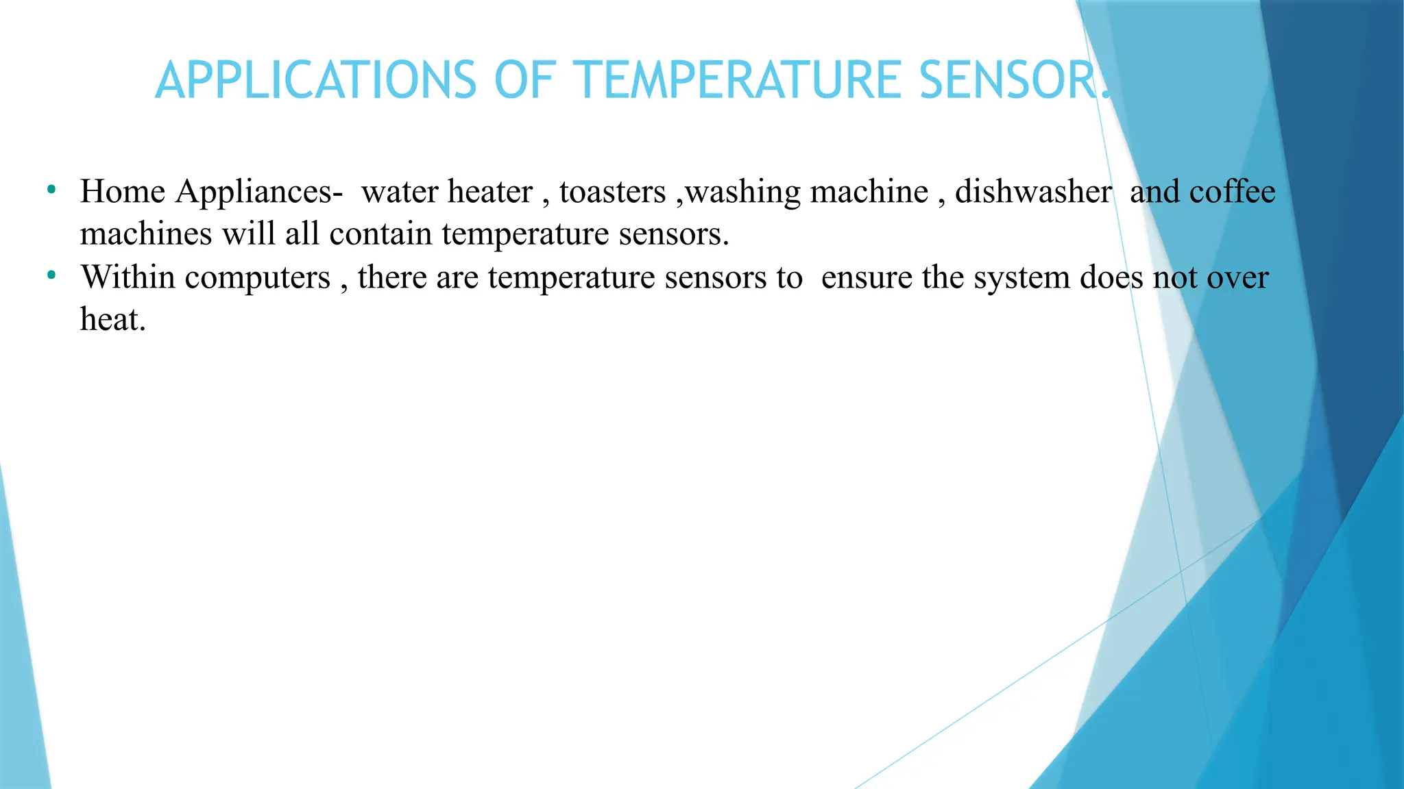 APPLICATIONS OF TEMPERATURE SENSOR:
• Home Appliances- water heater , toasters ,washing machine , dishwasher and coffee
machines will all contain temperature sensors.
• Within computers , there are temperature sensors to ensure the system does not over
heat.
 
