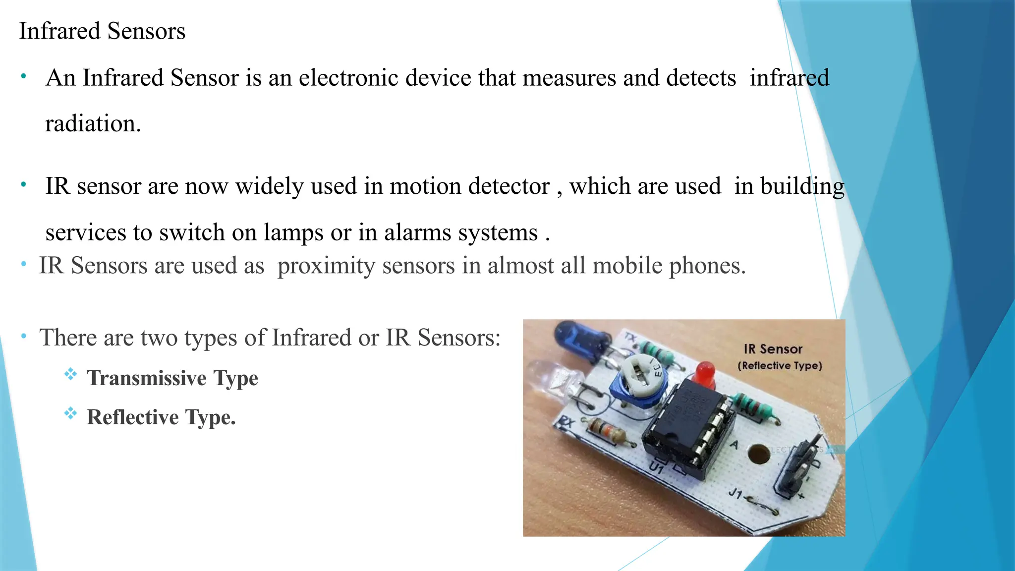Infrared Sensors
• An Infrared Sensor is an electronic device that measures and detects infrared
radiation.
• IR sensor are now widely used in motion detector , which are used in building
services to switch on lamps or in alarms systems .
• IR Sensors are used as proximity sensors in almost all mobile phones.
• There are two types of Infrared or IR Sensors:
 Transmissive Type
 Reflective Type.
 