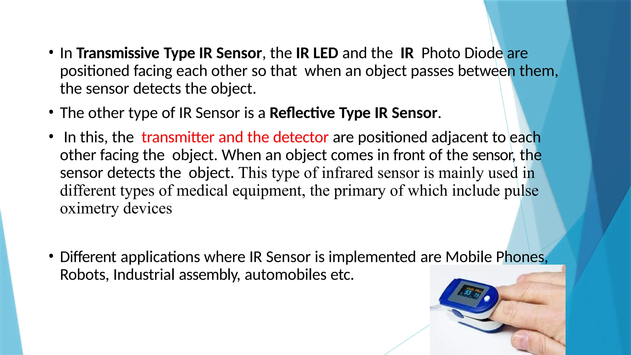 • In Transmissive Type IR Sensor, the IR LED and the IR Photo Diode are
positioned facing each other so that when an object passes between them,
the sensor detects the object.
• The other type of IR Sensor is a Reflective Type IR Sensor.
• In this, the transmitter and the detector are positioned adjacent to each
other facing the object. When an object comes in front of the sensor, the
sensor detects the object. This type of infrared sensor is mainly used in
different types of medical equipment, the primary of which include pulse
oximetry devices
• Different applications where IR Sensor is implemented are Mobile Phones,
Robots, Industrial assembly, automobiles etc.
 