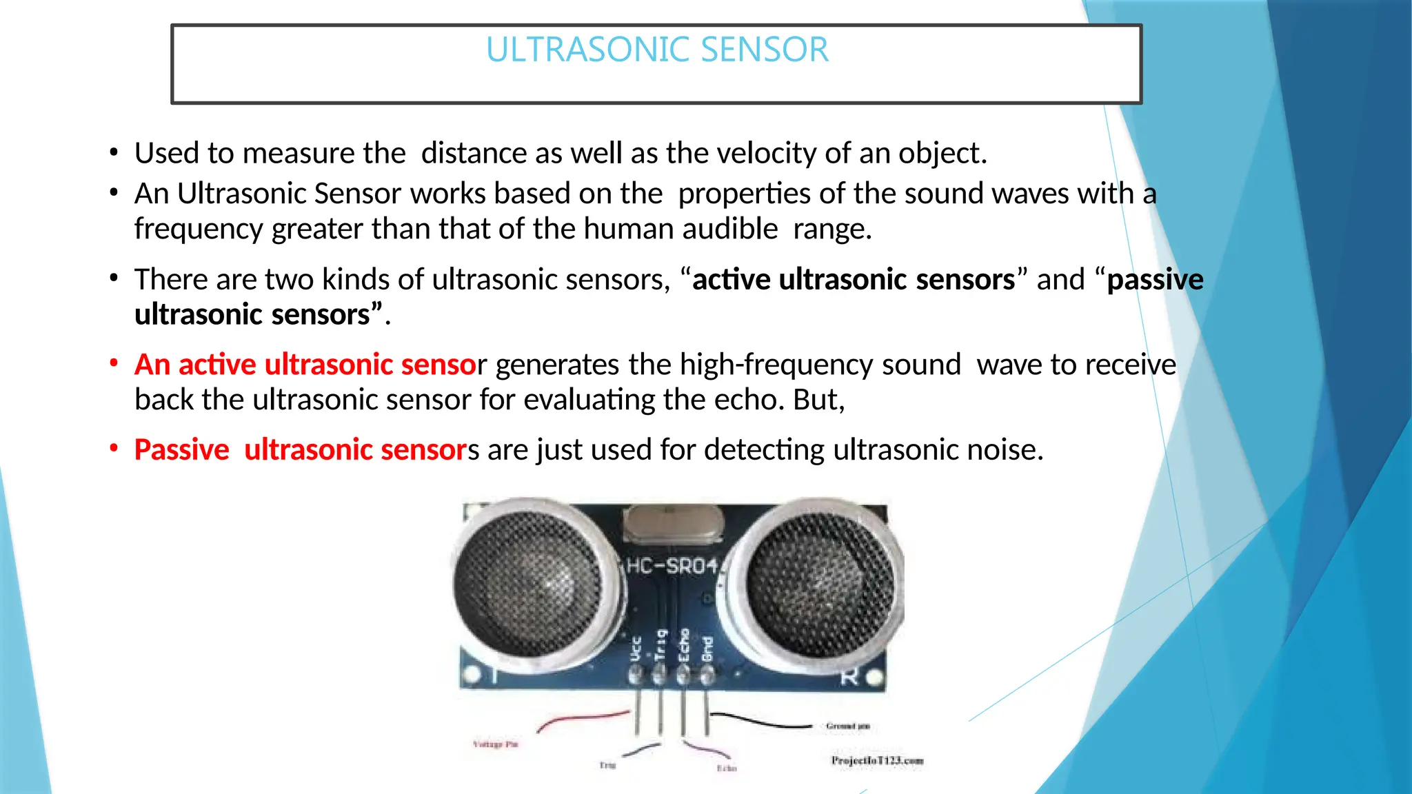 ULTRASONIC SENSOR
• Used to measure the distance as well as the velocity of an object.
• An Ultrasonic Sensor works based on the properties of the sound waves with a
frequency greater than that of the human audible range.
• There are two kinds of ultrasonic sensors, “active ultrasonic sensors” and “passive
ultrasonic sensors”.
• An active ultrasonic sensor generates the high-frequency sound wave to receive
back the ultrasonic sensor for evaluating the echo. But,
• Passive ultrasonic sensors are just used for detecting ultrasonic noise.
 
