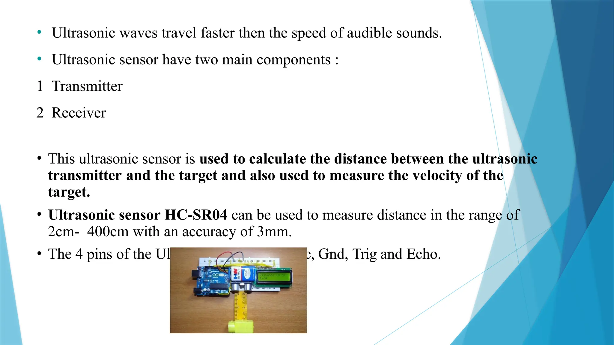 • Ultrasonic waves travel faster then the speed of audible sounds.
• Ultrasonic sensor have two main components :
1 Transmitter
2 Receiver
• This ultrasonic sensor is used to calculate the distance between the ultrasonic
transmitter and the target and also used to measure the velocity of the
target.
• Ultrasonic sensor HC-SR04 can be used to measure distance in the range of
2cm- 400cm with an accuracy of 3mm.
• The 4 pins of the Ultrasonic sensor are Vcc, Gnd, Trig and Echo.
 