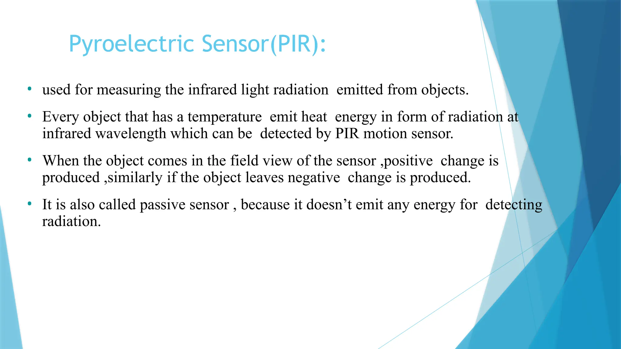 Pyroelectric Sensor(PIR):
• used for measuring the infrared light radiation emitted from objects.
• Every object that has a temperature emit heat energy in form of radiation at
infrared wavelength which can be detected by PIR motion sensor.
• When the object comes in the field view of the sensor ,positive change is
produced ,similarly if the object leaves negative change is produced.
• It is also called passive sensor , because it doesn’t emit any energy for detecting
radiation.
 