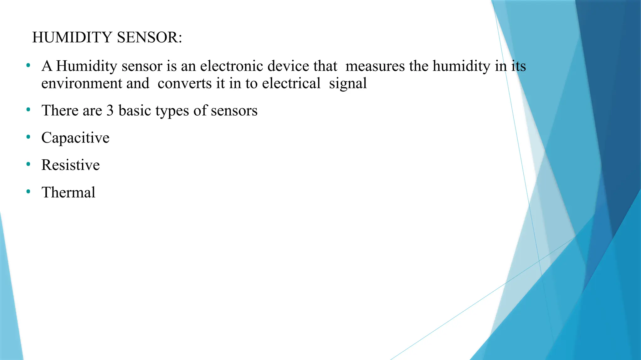 HUMIDITY SENSOR:
• A Humidity sensor is an electronic device that measures the humidity in its
environment and converts it in to electrical signal
• There are 3 basic types of sensors
• Capacitive
• Resistive
• Thermal
 