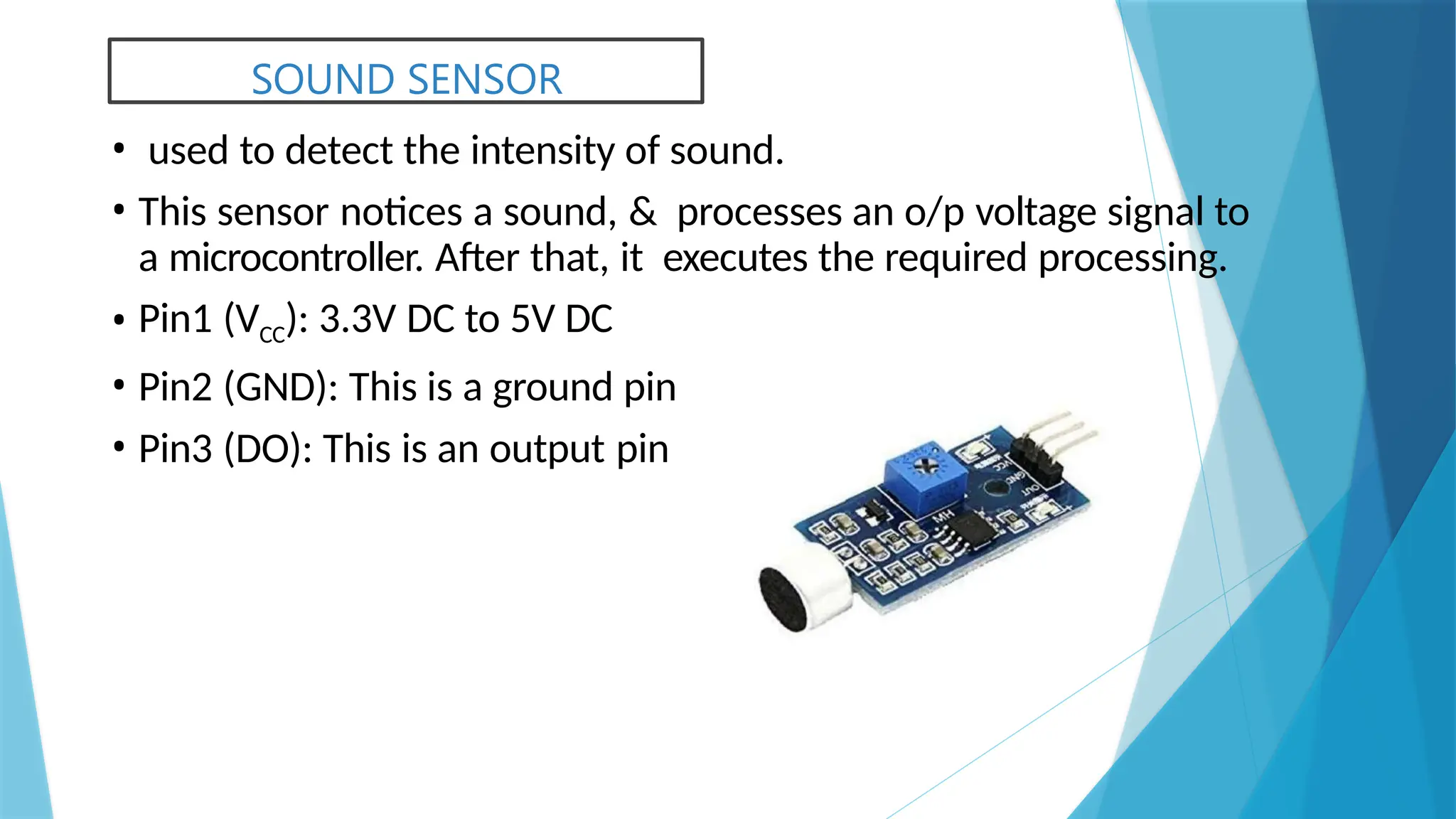 SOUND SENSOR
• used to detect the intensity of sound.
• This sensor notices a sound, & processes an o/p voltage signal to
a microcontroller. After that, it executes the required processing.
• Pin1 (VCC): 3.3V DC to 5V DC
• Pin2 (GND): This is a ground pin
• Pin3 (DO): This is an output pin
 
