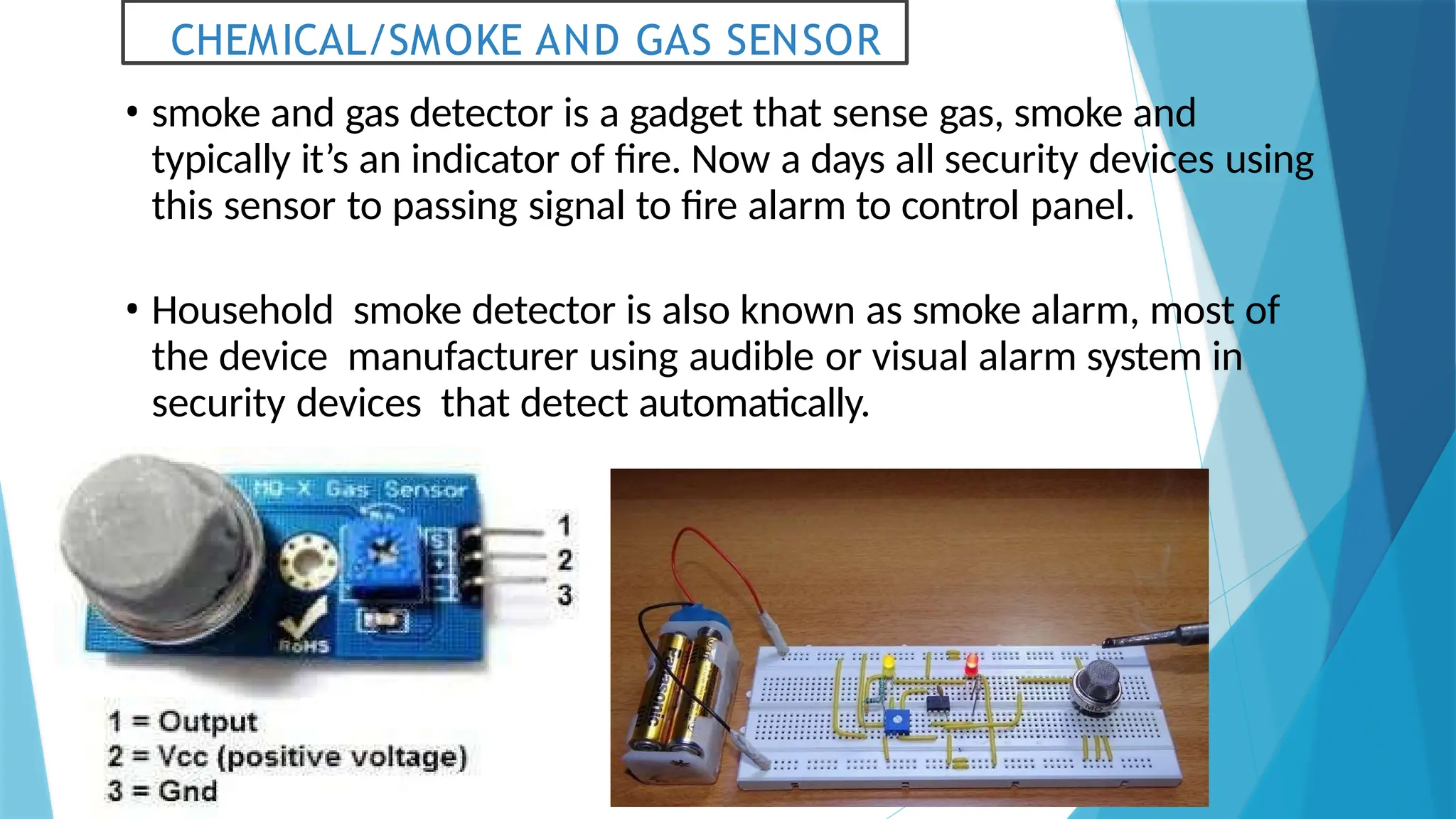 CHEMICAL/SMOKE AND GAS SENSOR
• smoke and gas detector is a gadget that sense gas, smoke and
typically it’s an indicator of fire. Now a days all security devices using
this sensor to passing signal to fire alarm to control panel.
• Household smoke detector is also known as smoke alarm, most of
the device manufacturer using audible or visual alarm system in
security devices that detect automatically.
 