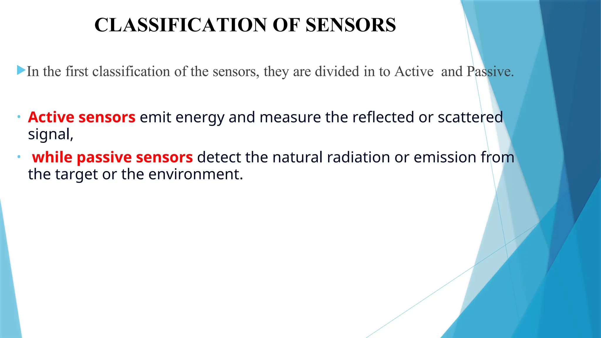 CLASSIFICATION OF SENSORS
In the first classification of the sensors, they are divided in to Active and Passive.
• Active sensors emit energy and measure the reflected or scattered
signal,
• while passive sensors detect the natural radiation or emission from
the target or the environment.
 