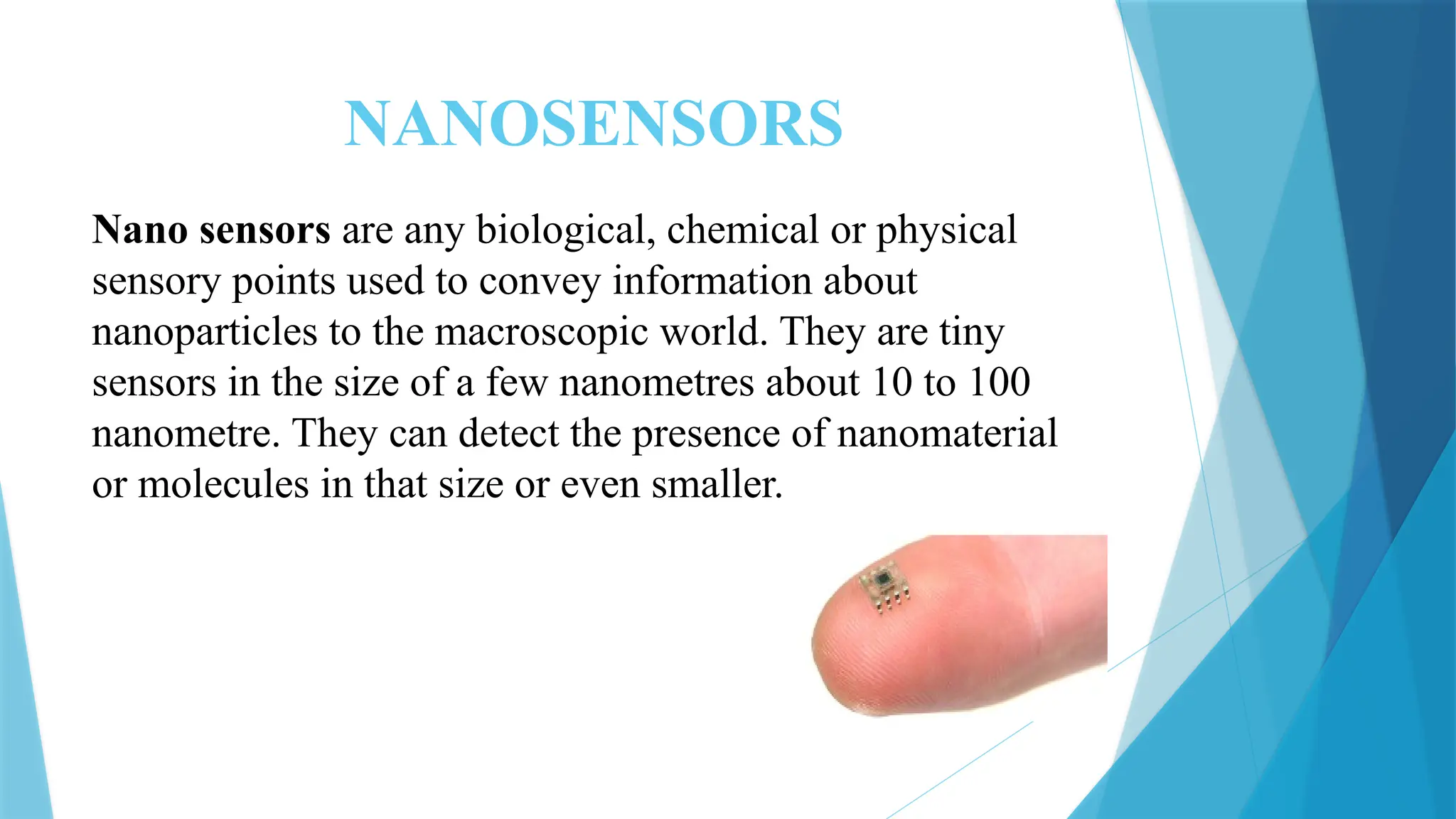 NANOSENSORS
Nano sensors are any biological, chemical or physical
sensory points used to convey information about
nanoparticles to the macroscopic world. They are tiny
sensors in the size of a few nanometres about 10 to 100
nanometre. They can detect the presence of nanomaterial
or molecules in that size or even smaller.
 