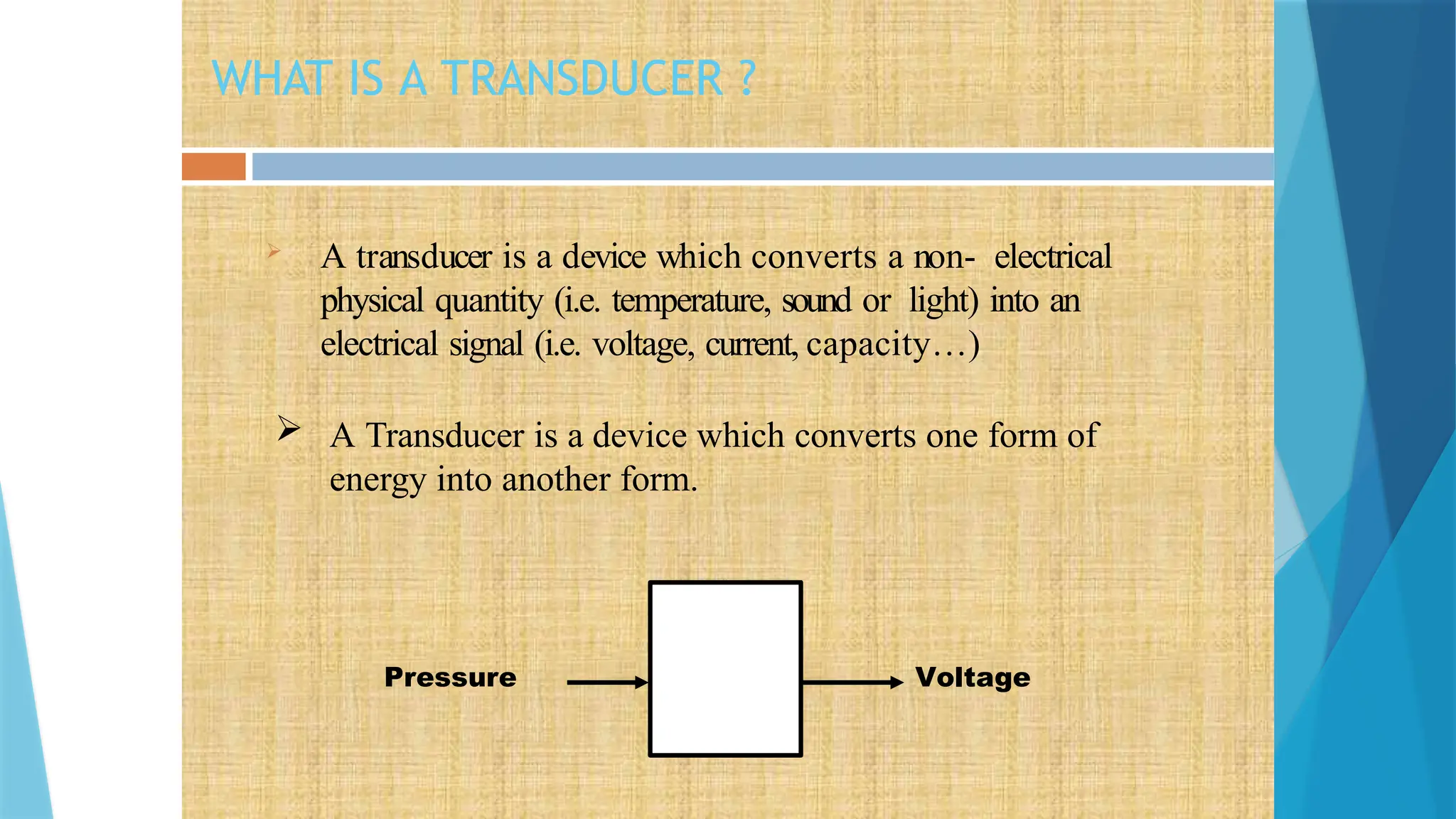 WHAT IS A TRANSDUCER ?
 A transducer is a device which converts a non- electrical
physical quantity (i.e. temperature, sound or light) into an
electrical signal (i.e. voltage, current, capacity…)
 A Transducer is a device which converts one form of
energy into another form.
Pressure Voltage
 