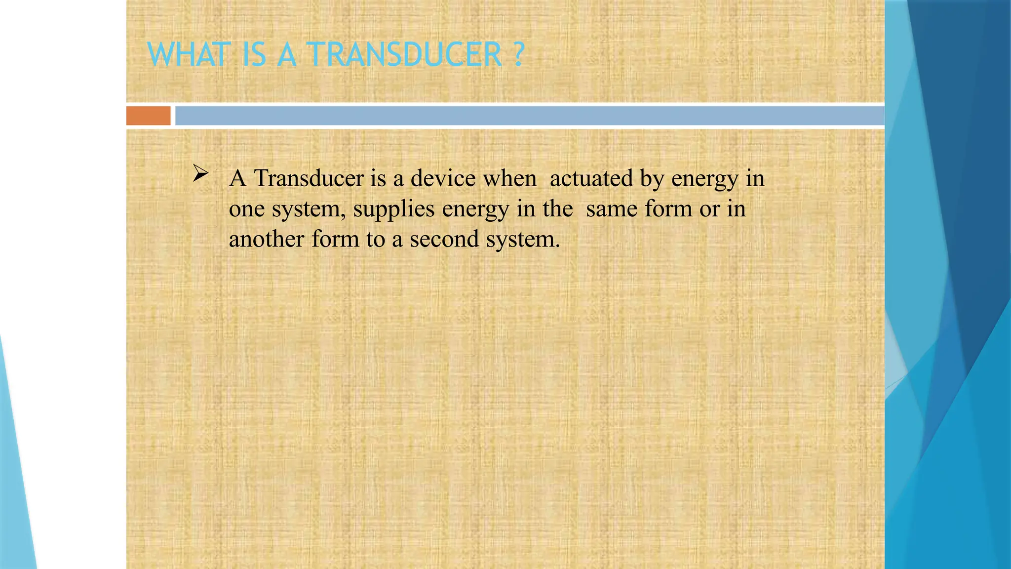 WHAT IS A TRANSDUCER ?
 A Transducer is a device when actuated by energy in
one system, supplies energy in the same form or in
another form to a second system.
 
