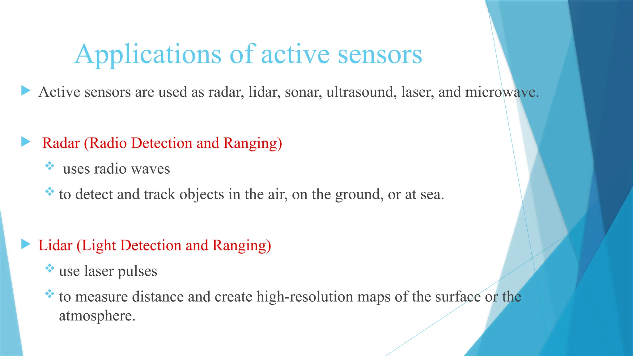 Applications of active sensors
 Active sensors are used as radar, lidar, sonar, ultrasound, laser, and microwave.
 Radar (Radio Detection and Ranging)
 uses radio waves
 to detect and track objects in the air, on the ground, or at sea.
 Lidar (Light Detection and Ranging)
 use laser pulses
 to measure distance and create high-resolution maps of the surface or the
atmosphere.
 