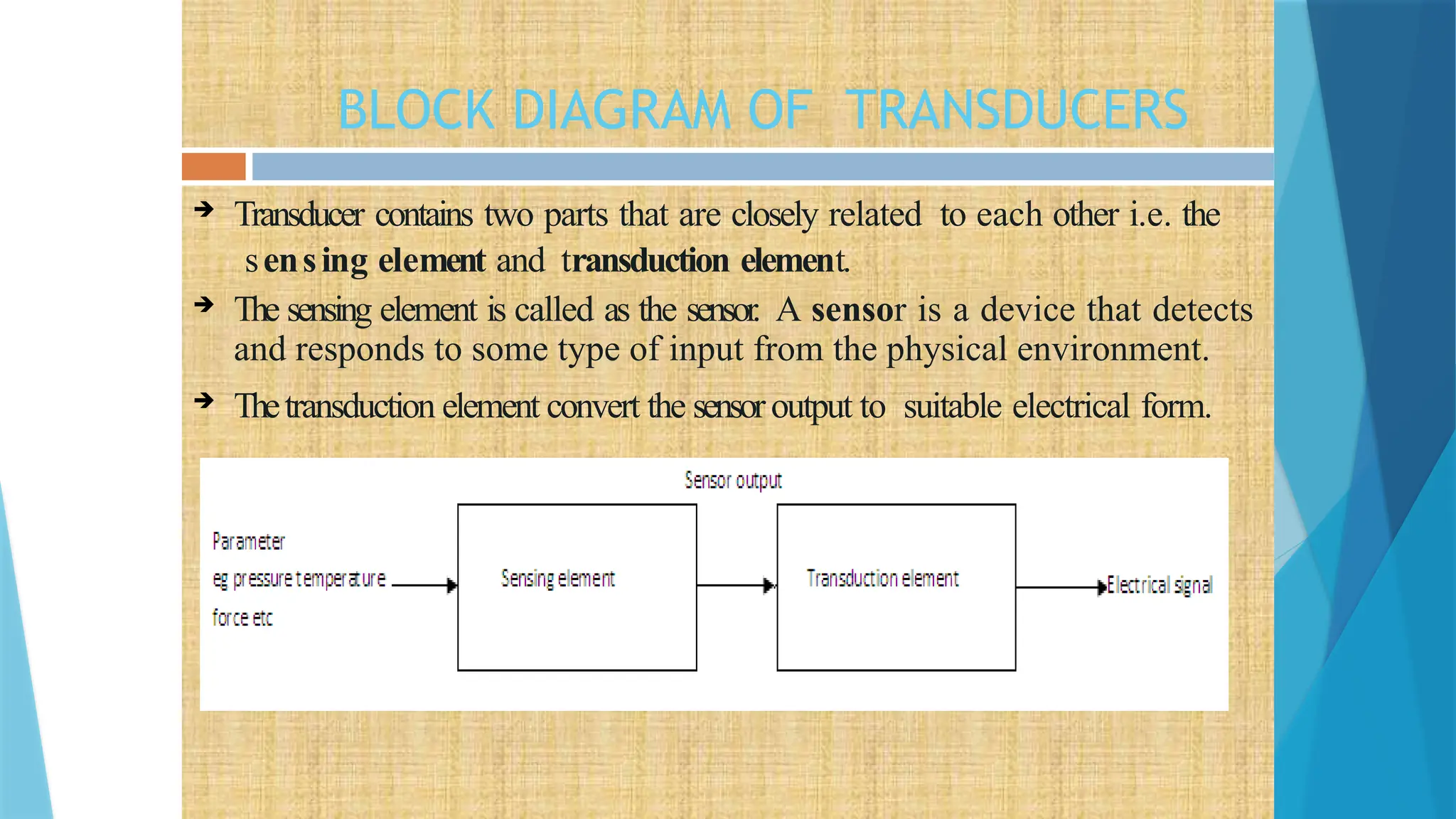 BLOCK DIAGRAM OF TRANSDUCERS
 Transducer contains two parts that are closely related to each other i.e. the
sensing element and transduction element.
 The sensing element is called as the sensor. A sensor is a device that detects
and responds to some type of input from the physical environment.
 Thetransduction element convert the sensoroutput to suitable electrical form.
 