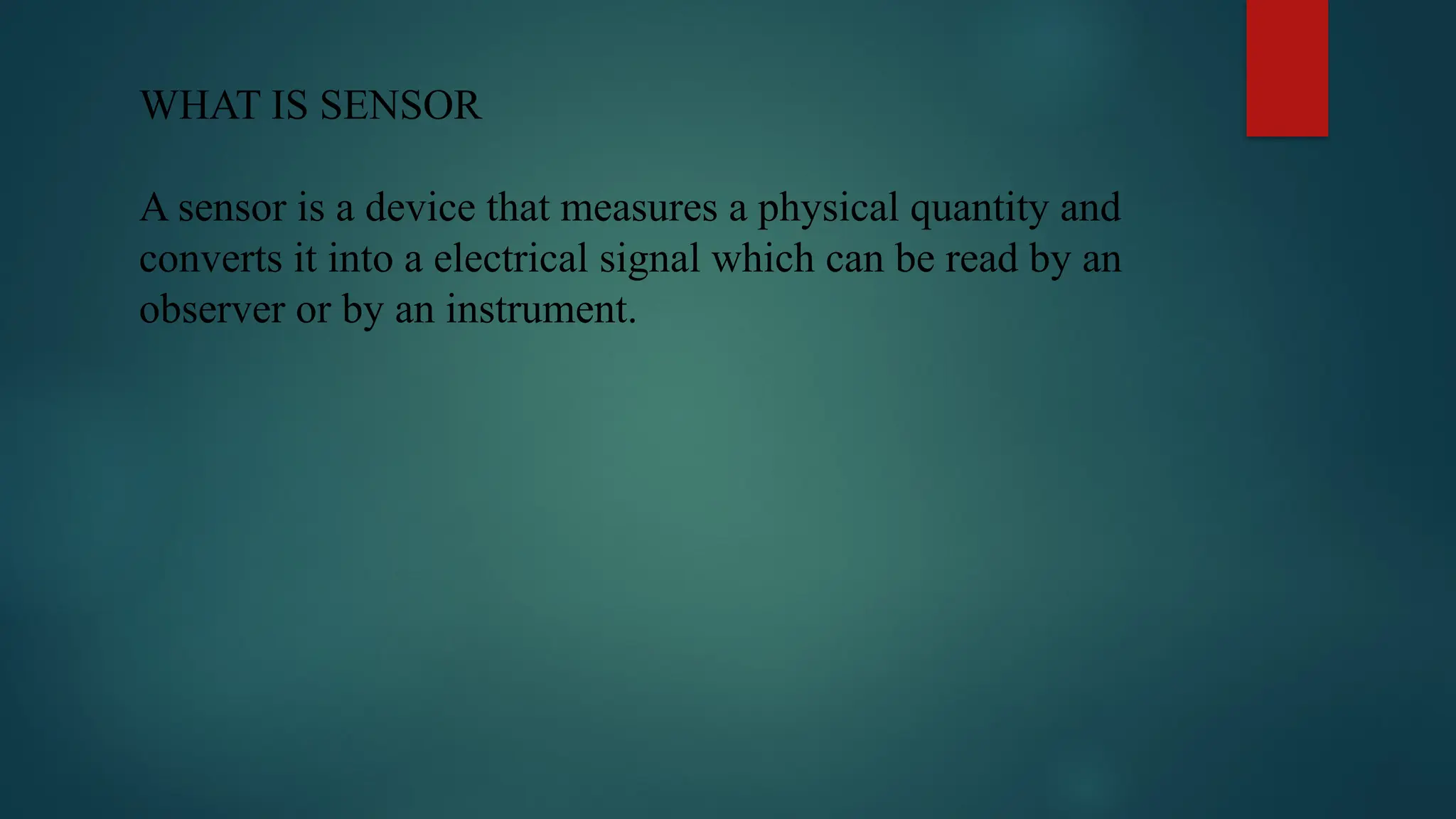 WHAT IS SENSOR
A sensor is a device that measures a physical quantity and
converts it into a electrical signal which can be read by an
observer or by an instrument.
 
