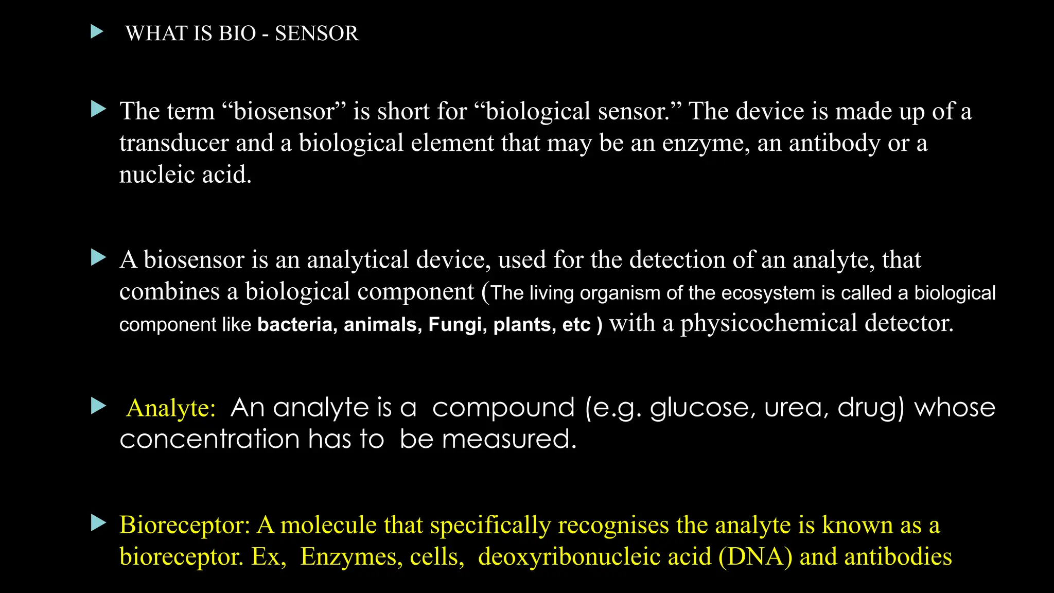  WHAT IS BIO - SENSOR
 The term “biosensor” is short for “biological sensor.” The device is made up of a
transducer and a biological element that may be an enzyme, an antibody or a
nucleic acid.
 A biosensor is an analytical device, used for the detection of an analyte, that
combines a biological component (The living organism of the ecosystem is called a biological
component like bacteria, animals, Fungi, plants, etc ) with a physicochemical detector.
 Analyte: An analyte is a compound (e.g. glucose, urea, drug) whose
concentration has to be measured.
 Bioreceptor: A molecule that specifically recognises the analyte is known as a
bioreceptor. Ex, Enzymes, cells, deoxyribonucleic acid (DNA) and antibodies
 