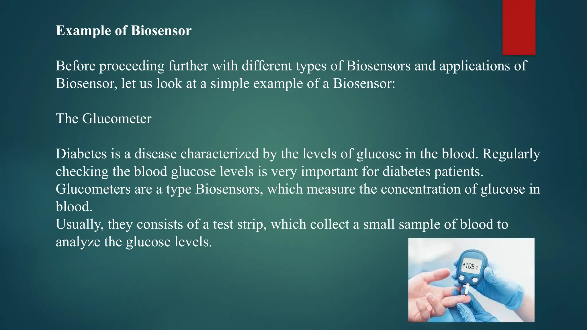 Example of Biosensor
Before proceeding further with different types of Biosensors and applications of
Biosensor, let us look at a simple example of a Biosensor:
The Glucometer
Diabetes is a disease characterized by the levels of glucose in the blood. Regularly
checking the blood glucose levels is very important for diabetes patients.
Glucometers are a type Biosensors, which measure the concentration of glucose in
blood.
Usually, they consists of a test strip, which collect a small sample of blood to
analyze the glucose levels.
 