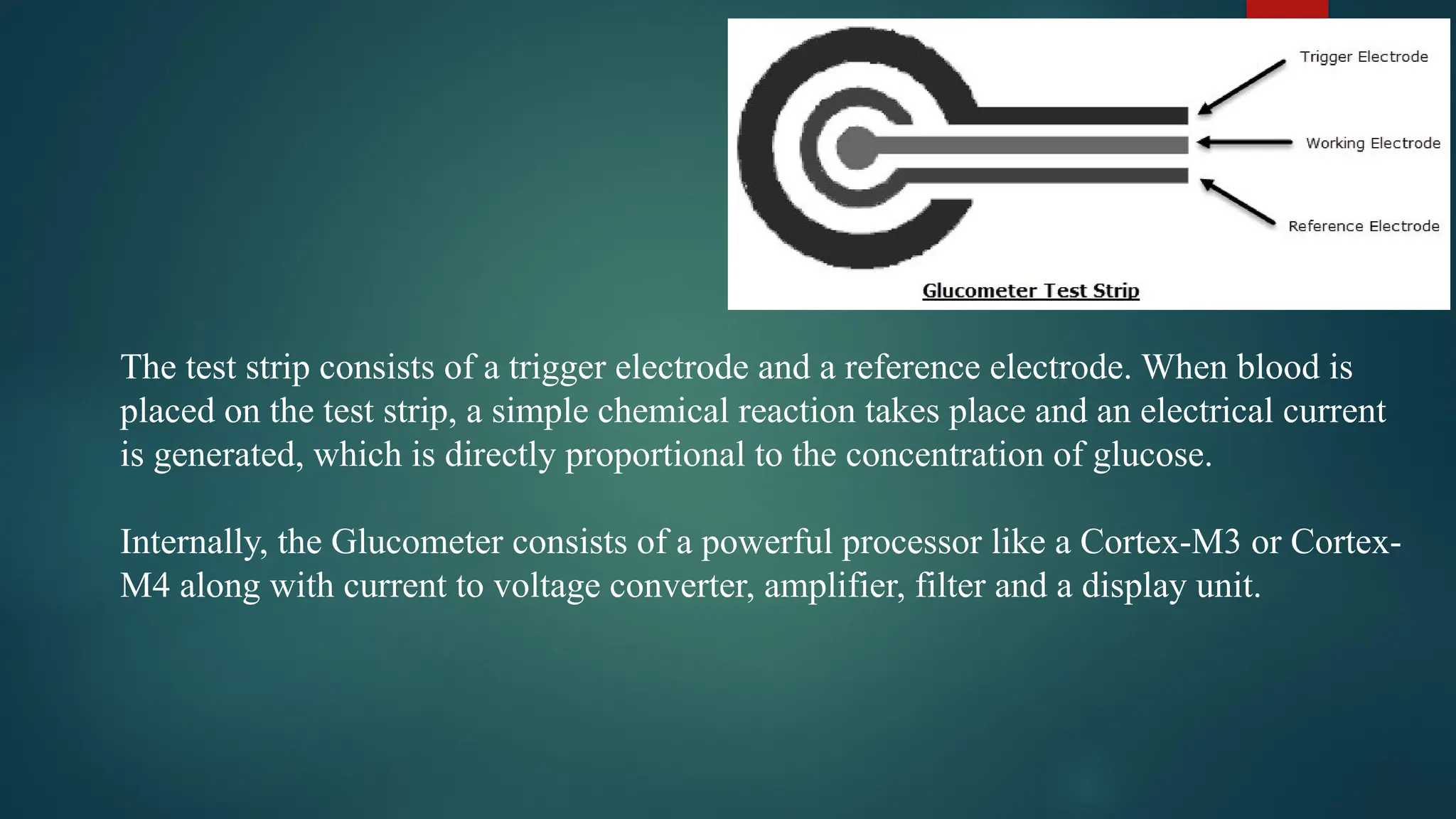 The test strip consists of a trigger electrode and a reference electrode. When blood is
placed on the test strip, a simple chemical reaction takes place and an electrical current
is generated, which is directly proportional to the concentration of glucose.
Internally, the Glucometer consists of a powerful processor like a Cortex-M3 or Cortex-
M4 along with current to voltage converter, amplifier, filter and a display unit.
 