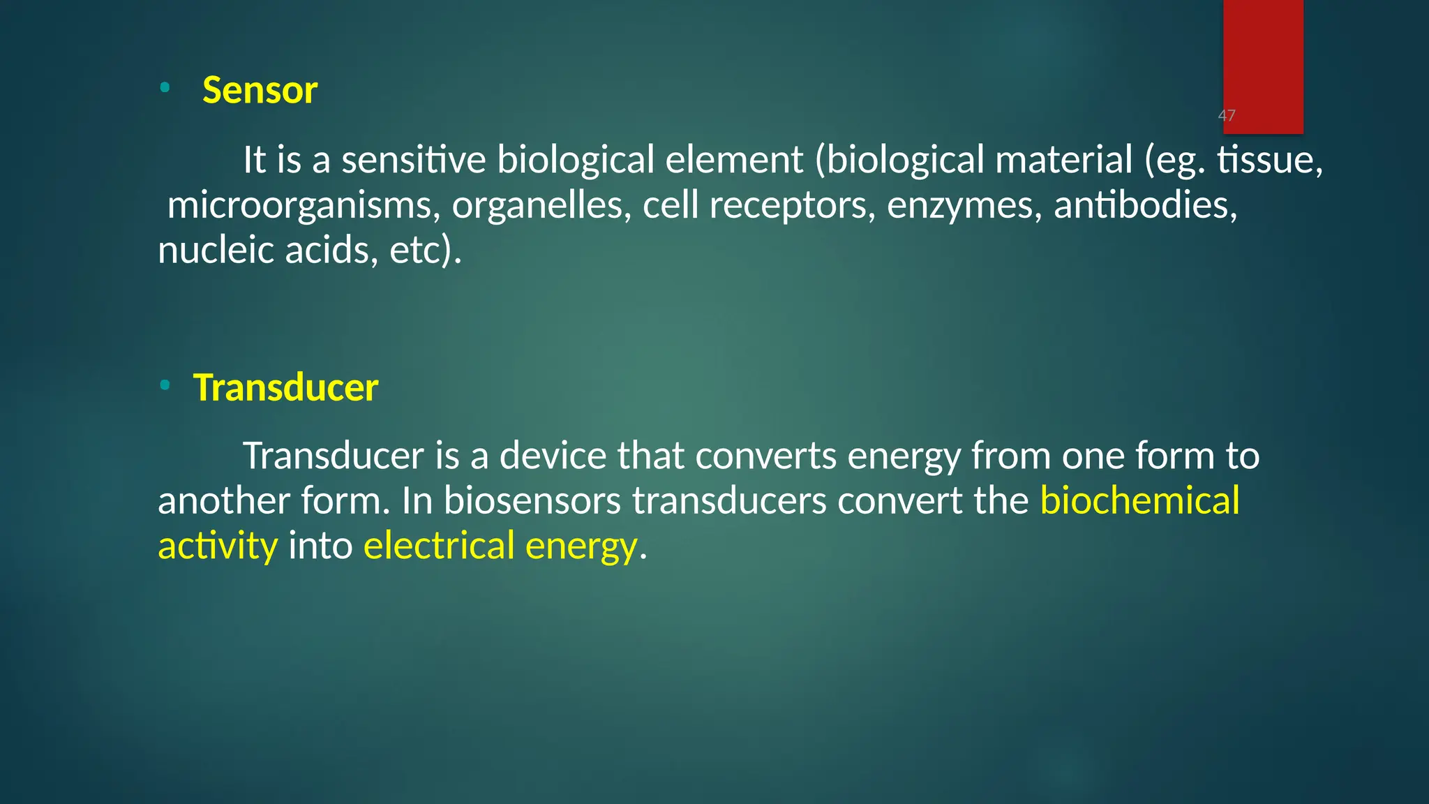 • Sensor
It is a sensitive biological element (biological material (eg. tissue,
microorganisms, organelles, cell receptors, enzymes, antibodies,
nucleic acids, etc).
• Transducer
Transducer is a device that converts energy from one form to
another form. In biosensors transducers convert the biochemical
activity into electrical energy.
47
 