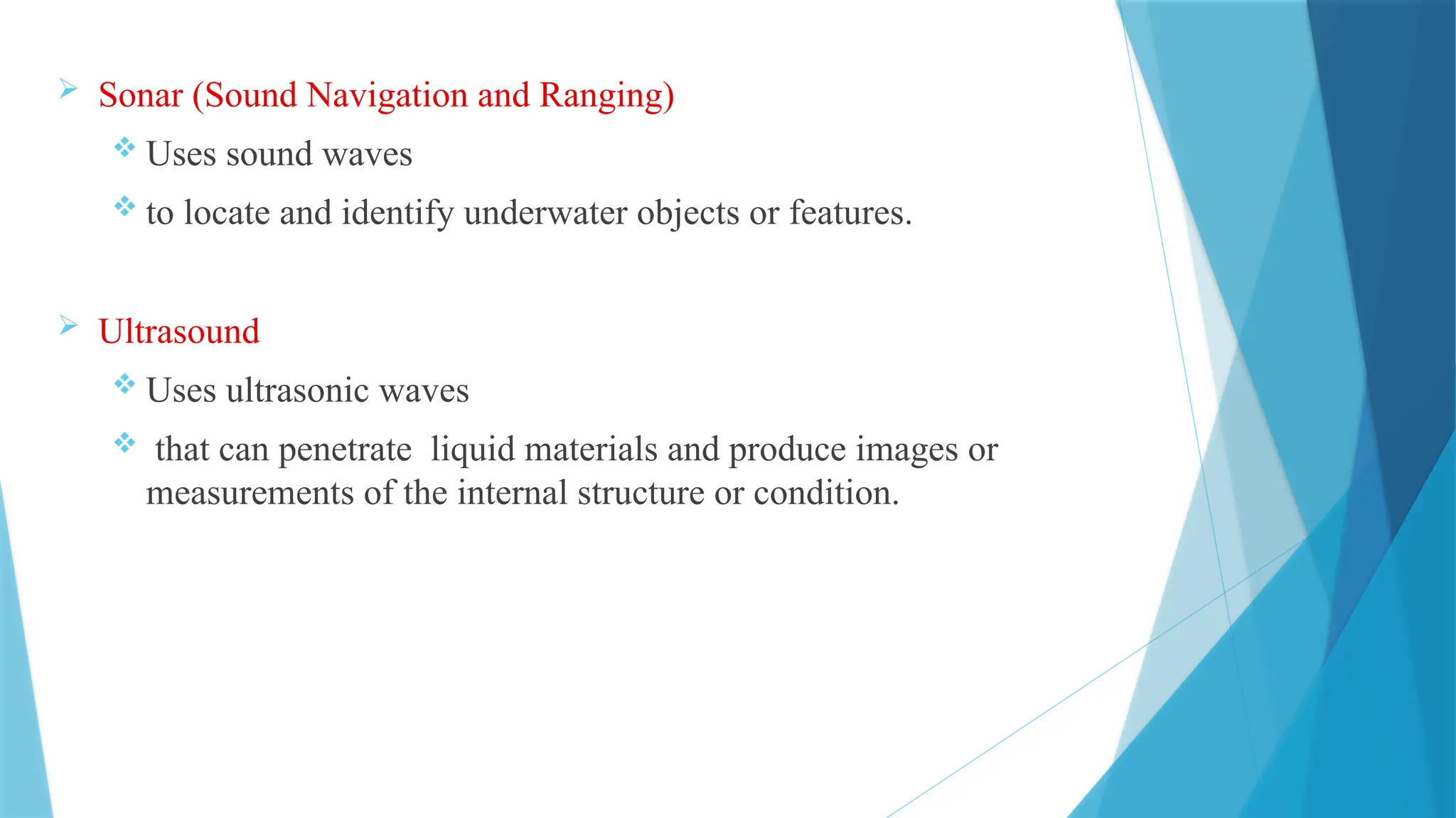 Sonar (Sound Navigation and Ranging)
 Uses sound waves
 to locate and identify underwater objects or features.
 Ultrasound
 Uses ultrasonic waves
 that can penetrate liquid materials and produce images or
measurements of the internal structure or condition.
 