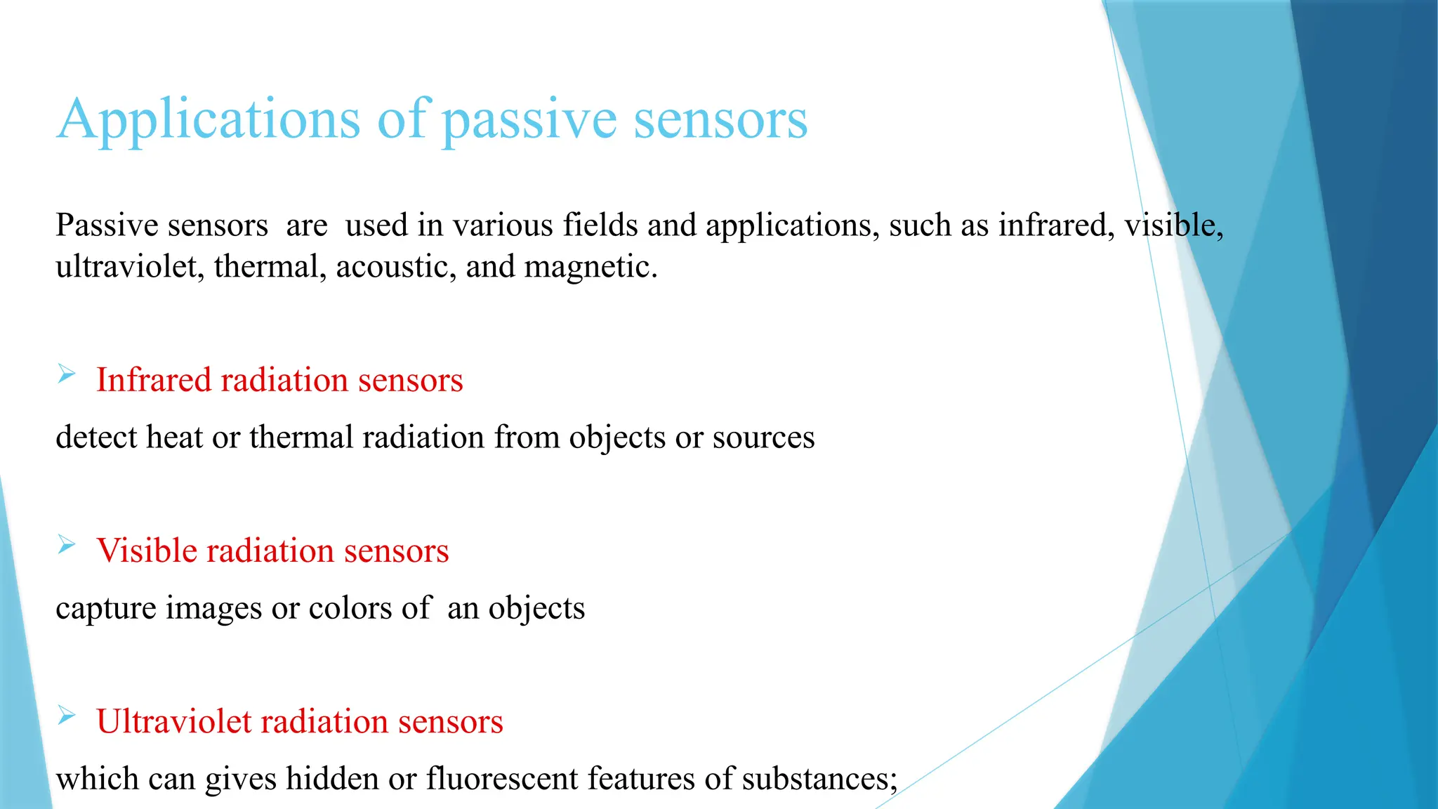 Applications of passive sensors
Passive sensors are used in various fields and applications, such as infrared, visible,
ultraviolet, thermal, acoustic, and magnetic.
 Infrared radiation sensors
detect heat or thermal radiation from objects or sources
 Visible radiation sensors
capture images or colors of an objects
 Ultraviolet radiation sensors
which can gives hidden or fluorescent features of substances;
 