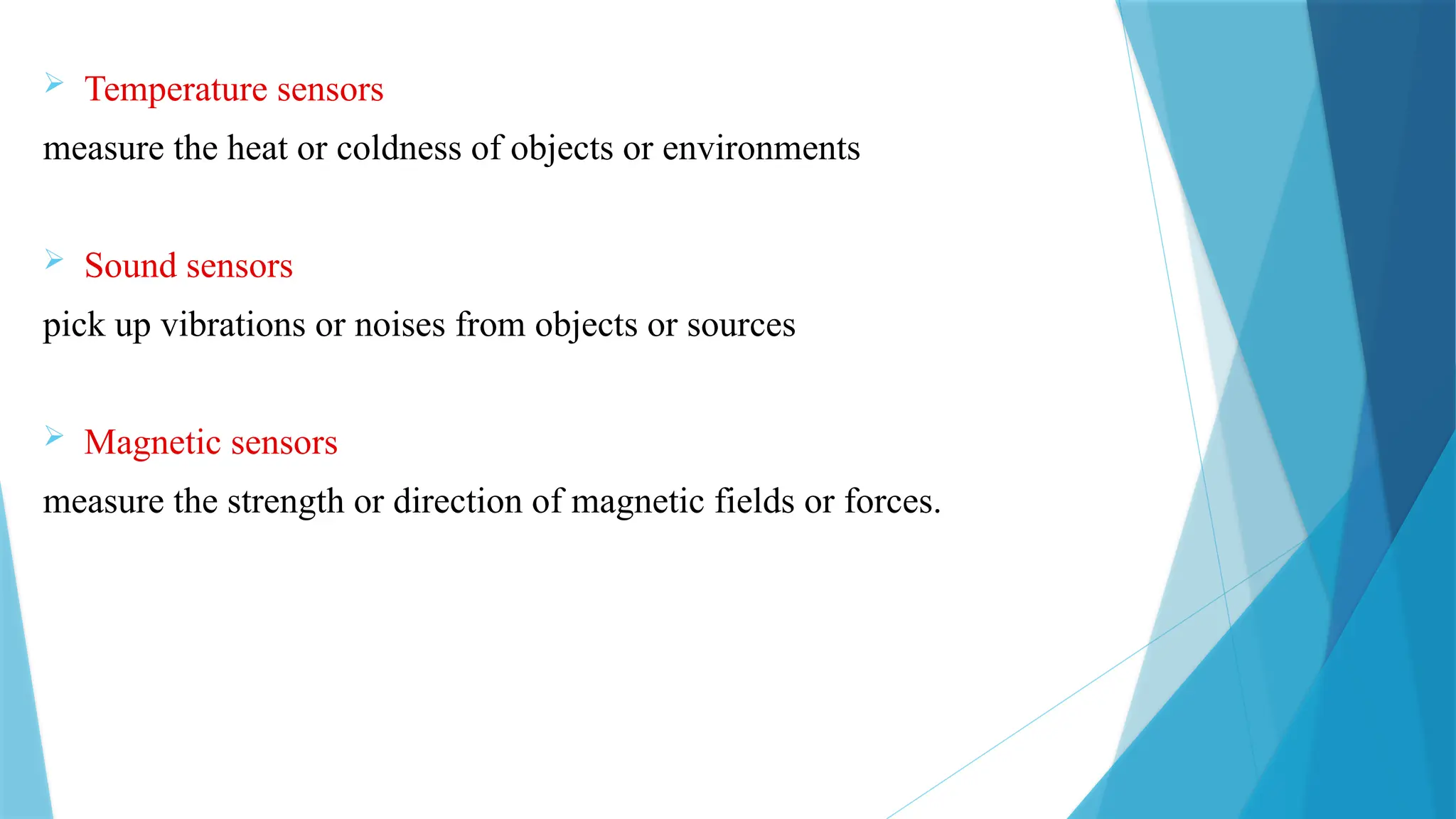  Temperature sensors
measure the heat or coldness of objects or environments
 Sound sensors
pick up vibrations or noises from objects or sources
 Magnetic sensors
measure the strength or direction of magnetic fields or forces.
 