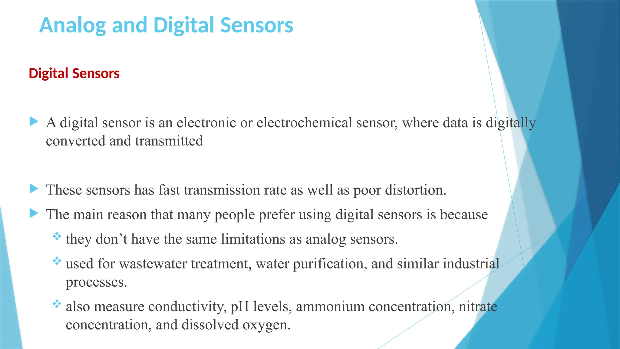 Analog and Digital Sensors
Digital Sensors
 A digital sensor is an electronic or electrochemical sensor, where data is digitally
converted and transmitted
 These sensors has fast transmission rate as well as poor distortion.
 The main reason that many people prefer using digital sensors is because
 they don’t have the same limitations as analog sensors.
 used for wastewater treatment, water purification, and similar industrial
processes.
 also measure conductivity, pH levels, ammonium concentration, nitrate
concentration, and dissolved oxygen.
 