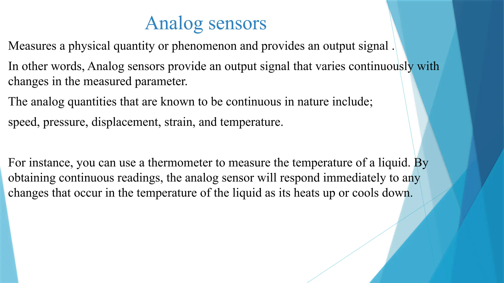 Analog sensors
Measures a physical quantity or phenomenon and provides an output signal .
In other words, Analog sensors provide an output signal that varies continuously with
changes in the measured parameter.
The analog quantities that are known to be continuous in nature include;
speed, pressure, displacement, strain, and temperature.
For instance, you can use a thermometer to measure the temperature of a liquid. By
obtaining continuous readings, the analog sensor will respond immediately to any
changes that occur in the temperature of the liquid as its heats up or cools down.
 