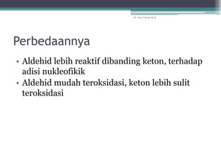 Dr. Arry Yanuar M.Si.




Perbedaannya
• Aldehid lebih reaktif dibanding keton, terhadap
  adisi nukleofikik
• Aldehid mudah teroksidasi, keton lebih sulit
  teroksidasi
 