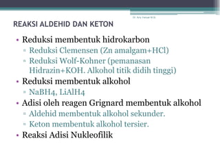 Dr. Arry Yanuar M.Si.


REAKSI ALDEHID DAN KETON

• Reduksi membentuk hidrokarbon
  ▫ Reduksi Clemensen (Zn amalgam+HCl)
  ▫ Reduksi Wolf-Kohner (pemanasan
    Hidrazin+KOH. Alkohol titik didih tinggi)
• Reduksi membentuk alkohol
  ▫ NaBH4, LiAlH4
• Adisi oleh reagen Grignard membentuk alkohol
  ▫ Aldehid membentuk alkohol sekunder.
  ▫ Keton membentuk alkohol tersier.
• Reaksi Adisi Nukleofilik
 