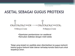 Dr. Arry Yanuar M.Si.




ASETAL SEBAGAI GUGUS PROTEKSI




            •Diperlukan pembentukan ion asetilenat
            •Kemudian dialkilasi dengan metil iodida



   Tetapi yang terjadi ion asetilida akan ditambahkan ke gugus karbonil.
   karena gugus karbonil tidak toleran terhadap kondisi basa kuat untuk
   terjadinya anion.
 