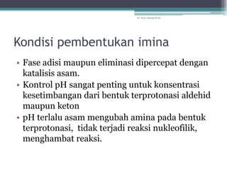 Dr. Arry Yanuar M.Si.




Kondisi pembentukan imina
• Fase adisi maupun eliminasi dipercepat dengan
  katalisis asam.
• Kontrol pH sangat penting untuk konsentrasi
  kesetimbangan dari bentuk terprotonasi aldehid
  maupun keton
• pH terlalu asam mengubah amina pada bentuk
  terprotonasi, tidak terjadi reaksi nukleofilik,
  menghambat reaksi.
 