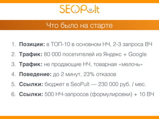 Что было на старте 
1. Позиции: в ТОП-10 в основном НЧ, 2-3 запроса ВЧ 
2. Трафик: 80 000 посетителей из Яндекс + Google 
3. Трафик: не продающие НЧ, товарная «мелочь» 
4. Поведение: до 2 минут, 23% отказов 
5. Ссылки: бюджет в SeoPult — 230 000 руб. / мес. 
6. Ссылки: 500 НЧ-запросов (формулировки) + 10 ВЧ 
 