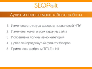 Аудит и первые масштабные работы 
1. Изменена структура адресов: правильный ЧПУ 
2. Изменены макеты всех страниц сайта 
3. Исправлена логика меню категорий 
4. Добавлен продвинутый фильтр товаров 
5. Применены шаблоны TITLE и H1 
 