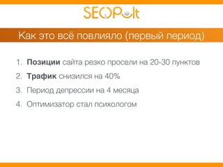 Как это всё повлияло (первый период) 
1. Позиции сайта резко просели на 20-30 пунктов 
2. Трафик снизился на 40% 
3. Период депрессии на 4 месяца 
4. Оптимизатор стал психологом 
 