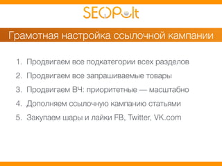 Грамотная настройка ссылочной кампании 
1. Продвигаем все подкатегории всех разделов 
2. Продвигаем все запрашиваемые товары 
3. Продвигаем ВЧ: приоритетные — масштабно 
4. Дополняем ссылочную кампанию статьями 
5. Закупаем шары и лайки FB, Twitter, VK.com 
 