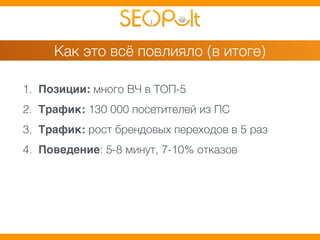 Как это всё повлияло (в итоге) 
1. Позиции: много ВЧ в ТОП-5 
2. Трафик: 130 000 посетителей из ПС 
3. Трафик: рост брендовых переходов в 5 раз 
4. Поведение: 5-8 минут, 7-10% отказов 
 