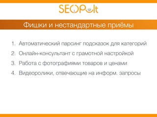 Фишки и нестандартные приёмы 
1. Автоматический парсинг подсказок для категорий 
2. Онлайн-консультант с грамотной настройкой 
3. Работа с фотографиями товаров и ценами 
4. Видеоролики, отвечающие на информ. запросы 
 
