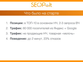 Что было на старте 
1. Позиции: в ТОП-10 в основном НЧ, 2-3 запроса ВЧ 
2. Трафик: 80 000 посетителей из Яндекс + Google 
3. Трафик: не продающие НЧ, товарная «мелочь» 
4. Поведение: до 2 минут, 23% отказов 
 