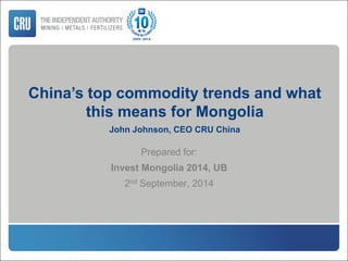 China’s top commodity trends and what
this means for Mongolia
John Johnson, CEO CRU China
Prepared for:
Invest Mongolia 2014, UB
2nd September, 2014
 