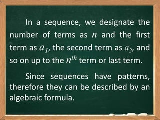 Since sequences have patterns,
therefore they can be described by an
algebraic formula.
In a sequence, we designate the
number of terms as n and the first
term as a1, the second term as a2, and
so on up to the nth term or last term.
 
