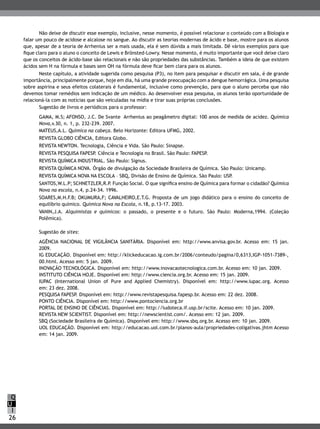 26
Q
I
U
Não deixe de discutir esse exemplo, inclusive, nesse momento, é possível relacionar o conteúdo com a Biologia e
falar um pouco de acidose e alcalose no sangue. Ao discutir as teorias modernas de ácido e base, mostre para os alunos
que, apesar de a teoria de Arrhenius ser a mais usada, ela é sem dúvida a mais limitada. Dê vários exemplos para que
fique claro para o aluno o conceito de Lewis e Brönsted-Lowry. Nesse momento, é muito importante que você deixe claro
que os conceitos de ácido-base são relacionais e não são propriedades das substâncias. Também a ideia de que existem
ácidos sem H na fórmula e bases sem OH na fórmula deve ficar bem clara para os alunos.
Neste capítulo, a atividade sugerida como pesquisa (P3), no item para pesquisar e discutir em sala, é de grande
importância, principalmente porque, hoje em dia, há uma grande preocupação com a dengue hemorrágica. Uma pesquisa
sobre aspirina e seus efeitos colaterais é fundamental, inclusive como prevenção, para que o aluno perceba que não
devemos tomar remédios sem indicação de um médico. Ao desenvolver essa pesquisa, os alunos terão oportunidade de
relacioná-la com as notícias que são veiculadas na mídia e tirar suas próprias conclusões.
Sugestão de livros e periódicos para o professor:
GAMA, M.S; AFONSO, J.C. De Svante Arrhenius ao peagâmetro digital: 100 anos de medida de acidez. Química
Nova,v.30, n. 1, p. 232-239. 2007.
MATEUS,A.L. Química na cabeça. Belo Horizonte: Editora UFMG, 2002.
REVISTA GLOBO CIÊNCIA, Editora Globo.
REVISTA NEWTON. Tecnologia, Ciência e Vida. São Paulo: Sinapse.
REVISTA PESQUISA FAPESP. Ciência e Tecnologia no Brasil. São Paulo: FAPESP.
REVISTA QUÍMICA INDUSTRIAL. São Paulo: Signus.
REVISTA QUÍMICA NOVA. Órgão de divulgação da Sociedade Brasileira de Química. São Paulo: Unicamp.
REVISTA QUÍMICA NOVA NA ESCOLA – SBQ, Divisão de Ensino de Química. São Paulo: USP.
SANTOS,W.L.P; SCHNETZLER,R.P. Função Social. O que significa ensino de Química para formar o cidadão? Química
Nova na escola, n.4, p.24-34. 1996.
SOARES,M.H.F.B; OKUMURA,F; CAVALHEIRO,E.T.G. Proposta de um jogo didático para o ensino do conceito de
equilíbrio químico. Química Nova na Escola, n.18, p.13-17. 2003.
VANIN,J.A. Alquimistas e químicos: o passado, o presente e o futuro. São Paulo: Moderna,1994. (Coleção
Polêmica).
Sugestão de sites:
AGÊNCIA NACIONAL DE VIGILÂNCIA SANITÁRIA. Disponível em: http://www.anvisa.gov.br. Acesso em: 15 jan.
2009.
IG EDUCAÇÃO. Disponível em: http://klickeducacao.ig.com.br/2006/conteudo/pagina/0,6313,IGP-1051-7389-,
00.html. Acesso em: 5 jan. 2009.
INOVAÇÃO TECNOLÓGICA. Disponível em: http://www.inovacaotecnologica.com.br. Acesso em: 10 jan. 2009.
INSTITUTO CIÊNCIA HOJE. Disponível em: http://www.ciencia.org.br. Acesso em: 15 jan. 2009.
IUPAC (International Union of Pure and Applied Chemistry). Disponível em: http://www.iupac.org. Acesso
em: 23 dez. 2008.
PESQUISA FAPESP. Disponível em: http://www.revistapesquisa.fapesp.br. Acesso em: 22 dez. 2008.
PONTO CIÊNCIA. Disponível em: http://www.pontociencia.org.br
PORTAL DE ENSINO DE CIÊNCIAS. Disponível em: http://ludoteca.if.usp.br/scite. Acesso em: 10 jan. 2009.
REVISTA NEW SCIENTIST. Disponível em: http://newscientist.com/. Acesso em: 12 jan. 2009.
SBQ (Sociedade Brasileira de Química). Disponível em: http://www.sbq.org.br. Acesso em: 10 jan. 2009.
UOL EDUCAÇÃO. Disponível em: http://educacao.uol.com.br/planos-aula/propriedades-coligativas.jhtm Acesso
em: 14 jan. 2009.
 