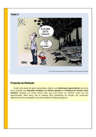 Texto 2
Fonte: http://www.silvaporto.com.br/blog/wp-content/uploads/CLIMA.jpg
Proposta de Redação
A partir dos textos de apoio supracitados, elabore uma dissertação argumentativa cujo tema
seja a questão das alterações climáticas nas últimas décadas e a influência do homem nessa
temática. Pesquise em outras fontes para que você tenha um domínio maior em sua
argumentação. Além disso, não se esqueça da(s) proposta(s) de solução, dos conectores
linguísticos entre os parágrafos e da norma padrão da língua portuguesa.
 