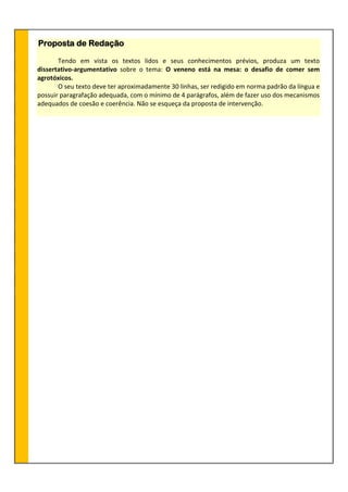 Proposta de Redação
Tendo em vista os textos lidos e seus conhecimentos prévios, produza um texto
dissertativo-argumentativo sobre o tema: O veneno está na mesa: o desafio de comer sem
agrotóxicos.
O seu texto deve ter aproximadamente 30 linhas, ser redigido em norma padrão da língua e
possuir paragrafação adequada, com o mínimo de 4 parágrafos, além de fazer uso dos mecanismos
adequados de coesão e coerência. Não se esqueça da proposta de intervenção.
 