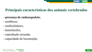 Principais características dos animais vertebrados
- presença de endoesqueleto;
- aeróbicos;
- multicelulares;
- heterótrofos;
- reprodução sexuada;
- capacidade de locomoção;
2022
 