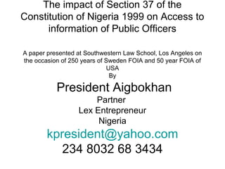 The impact of Section 37 of the
Constitution of Nigeria 1999 on Access to
information of Public Officers
A paper presented at Southwestern Law School, Los Angeles on
the occasion of 250 years of Sweden FOIA and 50 year FOIA of
USA
By
President Aigbokhan
Partner
Lex Entrepreneur
Nigeria
kpresident@yahoo.com
234 8032 68 3434
 