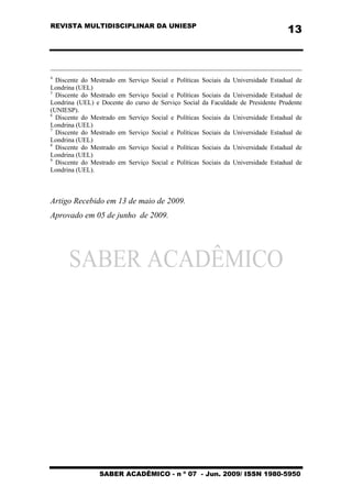 REVISTA MULTIDISCIPLINAR DA UNIESP
SABER ACADÊMICO - n º 07 - Jun. 2009/ ISSN 1980-5950
13
4
Discente do Mestrado em Serviço Social e Políticas Sociais da Universidade Estadual de
Londrina (UEL)
5
Discente do Mestrado em Serviço Social e Políticas Sociais da Universidade Estadual de
Londrina (UEL) e Docente do curso de Serviço Social da Faculdade de Presidente Prudente
(UNIESP).
6
Discente do Mestrado em Serviço Social e Políticas Sociais da Universidade Estadual de
Londrina (UEL)
7
Discente do Mestrado em Serviço Social e Políticas Sociais da Universidade Estadual de
Londrina (UEL)
8
Discente do Mestrado em Serviço Social e Políticas Sociais da Universidade Estadual de
Londrina (UEL)
9
Discente do Mestrado em Serviço Social e Políticas Sociais da Universidade Estadual de
Londrina (UEL).
Artigo Recebido em 13 de maio de 2009.
Aprovado em 05 de junho de 2009.
 