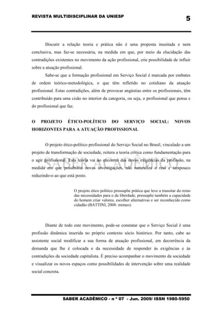 REVISTA MULTIDISCIPLINAR DA UNIESP
SABER ACADÊMICO - n º 07 - Jun. 2009/ ISSN 1980-5950
5
Discutir a relação teoria e prática não é uma proposta inusitada e nem
conclusiva, mas faz-se necessária, na medida em que, por meio da elucidação das
contradições existentes no movimento da ação profissional, crie possibilidade de influir
sobre a atuação profissional.
Sabe-se que a formação profissional em Serviço Social é marcada por embates
de ordem teórico-metodológica, o que têm refletido no cotidiano da atuação
profissional. Estas contradições, além de provocar angústias entre os profissionais, têm
contribuído para uma cisão no interior da categoria, ou seja, o profissional que pensa e
do profissional que faz.
O PROJETO ÉTICO-POLÍTICO DO SERVIÇO SOCIAL: NOVOS
HORIZONTES PARA A ATUAÇÃO PROFISSIONAL
O projeto ético-político profissional do Serviço Social no Brasil, vinculado a um
projeto de transformação de sociedade, reitera a teoria crítica como fundamentação para
o agir profissional. Esta teoria vai ao encontro das novas exigências da profissão, na
medida em que possibilita novas investigações, não naturaliza o real e tampouco
reduzindo-o ao que está posto.
O projeto ético político pressupõe prática que leve a transitar do reino
das necessidades para o da liberdade, pressupõe também a capacidade
do homem criar valores, escolher alternativas e ser reconhecido como
cidadão (BATTINI, 2008: mimeo).
Diante de todo este movimento, pode-se constatar que o Serviço Social é uma
profissão dinâmica inserida no próprio contexto sócio histórico. Por tanto, cabe ao
assistente social modificar a sua forma de atuação profissional, em decorrência da
demanda que lhe é colocada e da necessidade de responder às exigências e às
contradições da sociedade capitalista. É preciso acompanhar o movimento da sociedade
e visualizar os novos espaços como possibilidades de intervenção sobre uma realidade
social concreta.
 