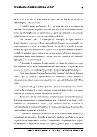 REVISTA MULTIDISCIPLINAR DA UNIESP
SABER ACADÊMICO - n º 07 - Jun. 2009/ ISSN 1980-5950
7
social, realizar perícias técnicas, emitir pareceres, exercer funções de direção na
administração de serviços sociais.
O trabalho destes profissionais deve ser realizado sob a perspectiva da
totalidade, não visualizando apenas o indivíduo, mas as relações mais amplas, buscando
formas de intervenção para sua transformação, a partir de atendimentos às demandas
mais imediatas que se fazem presente no cotidiano profissional.
Para Faleiros (2005) a construção de estratégias de ação envolve a
disponibilidade de recursos, o poder, a organização, a informação e a comunicação, para
o enfrentamento, pelo sujeito da ação profissional, das questões relacionais. A luta está
centrada na capacidade de fortalecer os sujeitos sociais, por meio do fortalecimento da
condição de cidadãos, desenvolvimento da sua auto-estima, valorização das condições
singulares de sobrevivência individual e coletiva, de modo a capacitá-lo para construção
e projeção de sua existência social.
A disposição de estratégias de ação resultará no método de trabalho empregado
pelo Assistente Social, modificando uma realidade, transformando o sujeito em ator e
autor de sua história. Esta prática profissional é a verdadeira legitimação da profissão.
Deste modo, competem aos profissionais uma constante e permanente formação
técnica capaz de garantir o aprimoramento de competência técnico operativo e
intelectual, consolidando o compromisso político com a classe trabalhadora. (GUERRA,
2005).
Magalhães (2003, p. 47) afirma que “não é possível esquecer que o eixo técnico-
operativo das profissões deve estar relacionado ao seu norte ético-político, pois mesmo
no uso de um instrumento de apoio há uma intencionalidade”.
Assim, para além da compreensão do instrumental como um conjunto articulado
de técnicas que permitem a operacionalização da ação profissional, o que Guerra (2000)
denomina de “instrumentação técnica”, cuja discussão deve ter o sentido da
instrumentalidade enquanto propriedade da profissão, com capacidade de construí-la e
reconstruí-la no processo sócio-histórico.
O cotidiano da intervenção profissional, nos mais diversos campos de atuação, é
marcado pelo atendimento às demandas e requisições da classe trabalhadora, que exige
respostas diretas, na perspectiva imediata. Estas demandas e requisições dizem respeito
ao atendimento às necessidades básicas dos sujeitos e, para as quais se faz necessário
 