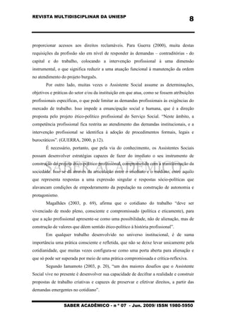 REVISTA MULTIDISCIPLINAR DA UNIESP
SABER ACADÊMICO - n º 07 - Jun. 2009/ ISSN 1980-5950
8
proporcionar acessos aos direitos reclamáveis. Para Guerra (2000), muita destas
requisições da profissão são em nível de responder às demandas – contraditórias - do
capital e do trabalho, colocando a intervenção profissional à uma dimensão
instrumental, o que significa reduzir a uma atuação funcional à manutenção da ordem
no atendimento do projeto burguês.
Por outro lado, muitas vezes o Assistente Social assume as determinações,
objetivos e práticas do setor e/ou da instituição em que atua, como se fossem atribuições
profissionais específicas, o que pode limitar as demandas profissionais às exigências do
mercado de trabalho. Isso impede a emancipação social e humana, que é a direção
proposta pelo projeto ético-político profissional do Serviço Social. “Neste âmbito, a
competência profissional fica restrita ao atendimento das demandas institucionais, e a
intervenção profissional se identifica à adoção de procedimentos formais, legais e
burocráticos”. (GUERRA, 2000, p.12).
É necessário, portanto, que pela via do conhecimento, os Assistentes Sociais
possam desenvolver estratégias capazes de fazer do imediato o seu instrumento de
construção do projeto ético-político profissional, comprometido com a transformação da
sociedade. Isso se dá através da articulação entre o imediato e o mediato, entre aquilo
que representa respostas a uma expressão singular e respostas sócio-políticas que
alavancam condições de empoderamento da população na construção de autonomia e
protagonismo.
Magalhães (2003, p. 69), afirma que o cotidiano do trabalho “deve ser
vivenciado de modo pleno, consciente e compromissado (política e eticamente), para
que a ação profissional apresente-se como uma possibilidade, não de alienação, mas de
construção de valores que dêem sentido ético-político à história profissional”.
Em qualquer trabalho desenvolvido no universo institucional, é de suma
importância uma prática consciente e refletida, que não se deixe levar unicamente pela
cotidianidade, que muitas vezes configura-se como uma porta aberta para alienação e
que só pode ser superada por meio de uma prática compromissada e crítica-reflexiva.
Segundo Iamamoto (2003, p. 20), “um dos maiores desafios que o Assistente
Social vive no presente é desenvolver sua capacidade de decifrar a realidade e construir
propostas de trabalho criativas e capazes de preservar e efetivar direitos, a partir das
demandas emergentes no cotidiano”.
 