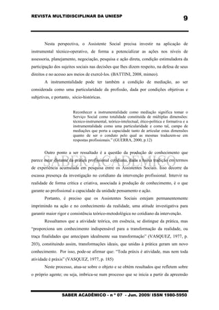 REVISTA MULTIDISCIPLINAR DA UNIESP
SABER ACADÊMICO - n º 07 - Jun. 2009/ ISSN 1980-5950
9
Nesta perspectiva, o Assistente Social precisa investir na aplicação de
instrumental técnico-operativo, de forma a potencializar as ações nos níveis de
assessoria, planejamento, negociação, pesquisa e ação direta, condição estimuladora da
participação dos sujeitos sociais nas decisões que lhes dizem respeito, na defesa de seus
direitos e no acesso aos meios de exercê-los. (BATTINI, 2008, mimeo).
A instrumentalidade pode ter também a condição de mediação, ao ser
considerada como uma particularidade da profissão, dada por condições objetivas e
subjetivas, e portanto, sócio-históricas.
Reconhecer a instrumentalidade como mediação significa tomar o
Serviço Social como totalidade constituída de múltiplas dimensões:
técnico-instrumental, teórico-intelectual, ético-política e formativa e a
instrumentalidade como uma particularidade e como tal, campo de
mediações que porta a capacidade tanto de articular estas dimensões
quanto de ser o conduto pelo qual as mesmas traduzem-se em
respostas profissionais.” (GUERRA, 2000, p.12)
Outro ponto a ser ressaltado é a questão da produção de conhecimento que
parece estar distante da prática profissional cotidiana, dada a baixa tradição em termos
de experiência acumulada em pesquisa entre os Assistentes Sociais. Isso decorre da
escassa presença da investigação no cotidiano da intervenção profissional. Intervir na
realidade de forma crítica e criativa, associada à produção de conhecimento, é o que
garante ao profissional a capacidade da unidade pensamento e ação.
Portanto, é preciso que os Assistentes Sociais estejam permanentemente
imprimindo na ação e no conhecimento da realidade, uma atitude investigativa para
garantir maior rigor e consistência teórico-metodológica no cotidiano da intervenção.
Ressaltamos que a atividade teórica, em essência, se distingue da prática, mas
“proporciona um conhecimento indispensável para a transformação da realidade, ou
traça finalidades que antecipam idealmente sua transformação” (VASQUEZ, 1977, p.
203), constituindo assim, transformações ideais, que unidas à prática geram um novo
conhecimento. Por isso, pode-se afirmar que: “Toda práxis é atividade, mas nem toda
atividade é práxis” (VASQUEZ, 1977, p. 185)
Neste processo, atua-se sobre o objeto e se obtém resultados que refletem sobre
o próprio agente; ou seja, imbrica-se num processo que se inicia a partir da apreensão
 