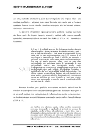 REVISTA MULTIDISCIPLINAR DA UNIESP
SABER ACADÊMICO - n º 07 - Jun. 2009/ ISSN 1980-5950
10
dos fatos, analisados idealmente e, assim é possível projetar uma resposta futura - um
resultado qualitativo - atingindo uma maior dimensão para aquilo que se buscava
responder. Trata-se de um caminho consciente empregado pelo ser humano, portanto,
vinculado a uma finalidade.
Ao percorrer este caminho, é possível superar a aparência e alcançar à essência
dos fatos; partir do singular (concreto aparente); mediado pelo concreto pensado
(particular) para concretização do universal. Para Lukács (1978, p. 103) , tomando por
base Marx:
[...] isto é, da realidade concreta dos fenômenos singulares às mais
altas abstrações, e destas, novamente à realidade concreta, a qual –
com a ajuda das abstrações – pode agora ser compreendida de um
modo cada vez mais aproximativamente exato [...] O processo de tal
aproximação é essencialmente ligado à dialética de particular e
universal: o processo do conhecimento transforma ininterruptamente
leis que até aquele momento valiam como as mais altas
universalidades em particulares modos de apresentação de uma
universalidade superior, cuja concretização conduz muito
freqüentemente, ao mesmo tempo, a descoberta de novas formas da
particularidade como mais próxima determinações, limitações e
especificações de nova universalidade tornada mais concreta. Esta
última, portanto, no materialismo dialético, não pode jamais fixar-se
como sendo o coroamento definitivo do conhecimento, como ocorreu
mesmo em dialéticos tais como Aristóteles e Hegel, mas exprime
sempre uma aproximação, o mais alto grau de generalização obtido
em cada etapa da evolução.
Portanto, à medida que a profissão se reconhece na divisão sócio-técnica do
trabalho, enquanto profissional com capacidade de apreender o movimento do singular e
do universal, mediado pela particularidade do real presente na questão social, ampliam-
se significativamente as possibilidades de uma atuação transformadora. Segundo Guerra
(2005, p. 15),
Ao clarificar seus objetivos sociais, realizar escolhas moralmente
motivadas, compreender o significado da profissão no contexto da
sociedade, escolher crítica e adequadamente os meios éticos para o
alcance de fins éticos, orientados por um projeto profissional crítico, os
assistentes sociais estão aptos, em termos de possibilidade, a realizar
uma intervenção profissional de qualidade, competência e compromisso
indiscutíveis.
 