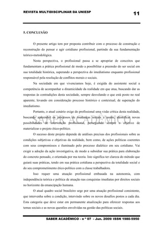 REVISTA MULTIDISCIPLINAR DA UNIESP
SABER ACADÊMICO - n º 07 - Jun. 2009/ ISSN 1980-5950
11
5. CONCLUSÃO
O presente artigo tem por proposta contribuir com o processo de construção e
reconstrução do pensar e agir cotidiano profissional, partindo da sua fundamentação
teórico-metodológica.
Nesta perspectiva, o profissional passa a se apropriar de conceitos que
fundamentam a prática profissional de modo a possibilitar a preensão do ser social em
sua totalidade histórica, superando a perspectiva do imediatismo enquanto profissional
responsável pela resolução de conflitos morais e sociais.
Na sociedade em que vivenciamos hoje, é exigida do assistente social a
competência de acompanhar a dinamicidade da realidade em que atua, buscando dar as
respostas às contradições desta sociedade, sempre desvelando o que está posto no real
aparente, levando em consideração processo histórico e contextual, de superação do
imediatismo.
Portanto, o atual cenário exige do profissional uma visão crítica desta realidade,
buscando apreender os processos de mudanças sociais e assim, identificar novas
possibilidades de intervenção profissional, perseguindo sempre o objetivo de
materializar o projeto ético-político.
O sucesso deste projeto depende de análises precisas dos profissionais sobre as
condições subjetivas e objetivas da realidade, bem como, de ações políticas coerentes
com seus compromissos e iluminado pelo processo dialético em seu cotidiano. Vai
exigir a adoção da ação investigativa, de modo a subsidiar sua prática para elaboração
do concreto pensado, e orientada por ma teoria. Isto significa ter clareza do método que
guiará suas práticas, tendo em sua prática cotidiana a perspectiva da totalidade social e
do seu comprometimento ético-político com a classe trabalhadora.
Isso requer uma atuação profissional embasada na autonomia, com
independência teórica e política de atuação nas conquistas imediatas por direitos sociais
no horizonte da emancipação humana.
O atual quadro social brasileiro urge por uma atuação profissional consistente,
que intervenha sobre a condição, intervindo sobre os novos desafios postos a cada dia.
Esta categoria que deve estar em permanente atualização para oferecer respostas aos
temas sociais e as novas questões envolvidas na gestão das políticas sociais.
 